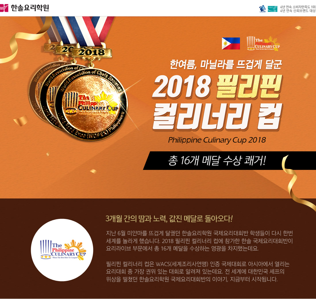 3개월 간의 땀과 노력, 값진 메달로 돌아오다! 지난 6월 미얀마를 뜨겁게 달궜던 한솔요리학원 국제요리대회반 학생들이 다시 한번 세계를 놀라게 했습니다. 2018 필리핀 컬리너리 컵에 참가한 한솔 국제요리대회반이 
요리라이브 부문에서 총 16개 메달을 수상하는 영광을 차지했는데요.  

필리핀 컬리너리 컵은 WACS(세계조리사연맹) 인증 국제대회로 아시아에서 열리는 
요리대회 중 가장 권위 있는 대회로 알려져 있는데요. 전 세계에 대한민국 셰프의 
위상을 떨쳤던 한솔요리학원 국제요리대회반의 이야기, 지금부터 시작됩니다.