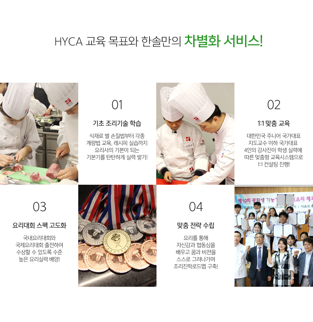 HYCA 교육 목표와 한솔만의 차별화 서비스! :
		                                                     1. 기초 조리기술 학습 : 식재료 별 손질법부터 각종 계량법 교육, 레시피 실습까지 요리사의 기본이 되는 기본기를 탄탄하게 실력 쌓기!
															 2. 1:1 맞춤 교육 : 대한민국 주니어 국가대표 지도교수 이하 국가대표 4인의 강사진이 학생 실력에 따른 맞춤형 교육시스템으로 1:1 컨설팅 진행!
															 3. 요리대회 스펙 고도화 :  국내요리대회와 국제요리대회 출전하여 수상할 수 있도록 수준 높은 요리실력 배양!
															 4. 맞춤 전략 수립 : 요리를 통해 자신감과 협동심을 배우고 꿈과 비젼을 스스로 그려나가며 조리진학로드맵 구축!
