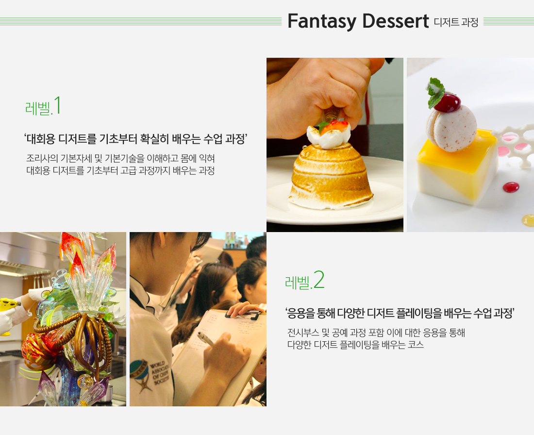 2.Fantasy Dessert (디저트 과정)
															 - 레벨1 : 대회용 디저트를 기초부터 확실히 배우는 수업 과정 -  조리사의 기본자세 및 기본기술을 이해하고 몸에 익혀
															   대회용 디저트를 기초부터 고급 과정까지 배우는 과정
                                                             - 레벨2 : 응용을 통해 다양한 디저트 플레이팅을 배우는 수업 과정 -  전시부스 및 공예 과정 포함 이에 대한 응용을 통해
															   다양한 디저트 플레이팅을 배우는 코스