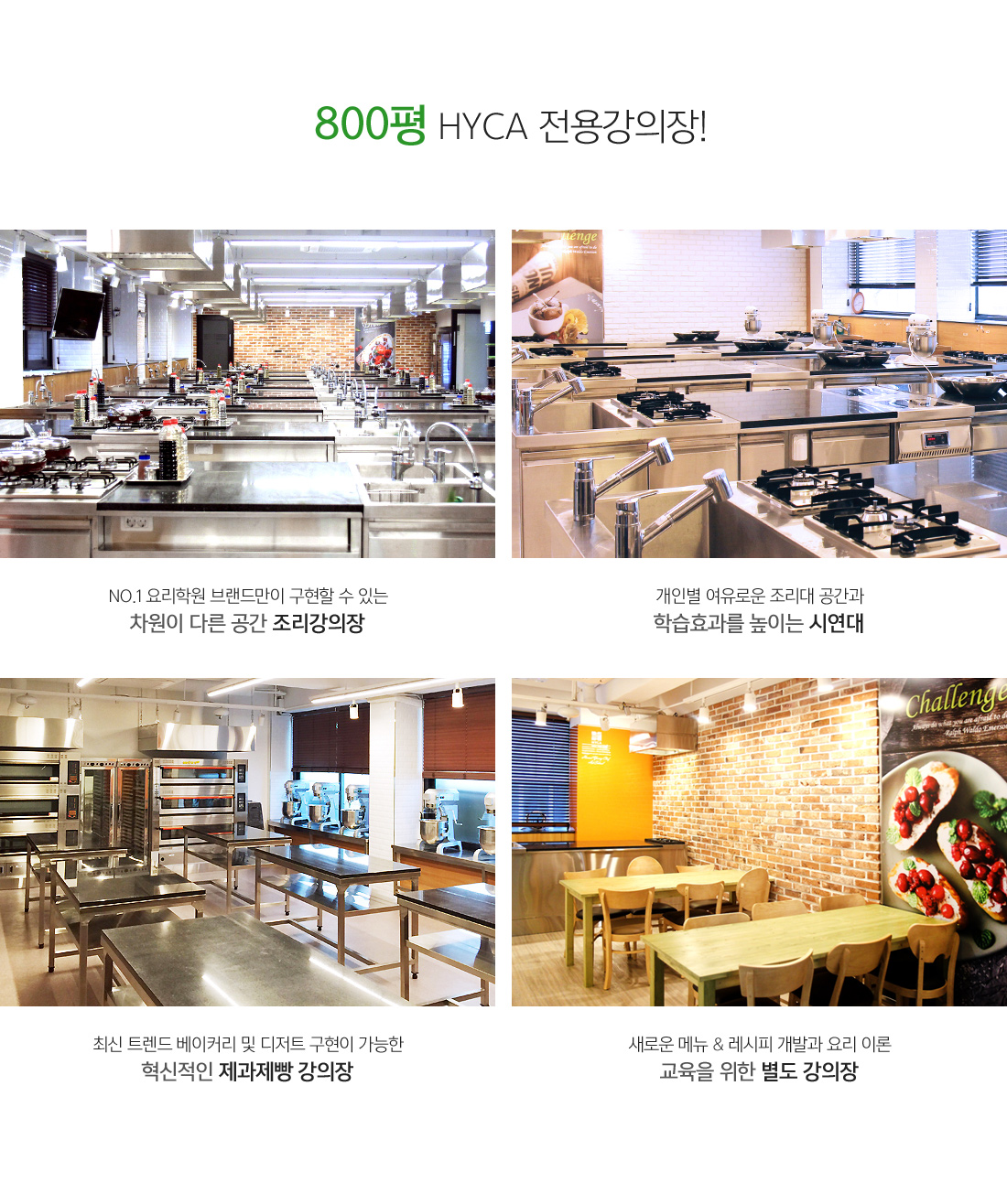 800평 HYCA 전용 강의장 !
															 - NO.1 요리학원 브랜드만이 구현할 수 있는 차원이 다른 공간 조리강의장
															 - 개인별 여유로운 조리대 공간과 학습효과를 높이는 시연대
															 - 최신 트렌드 베이커리 및 디저트 구현이 가능한 혁신적인 제과제빵 강의장
															 - 새로운 메뉴 & 레시피 개발과 요리 이론 교육을 위한 별도 강의장