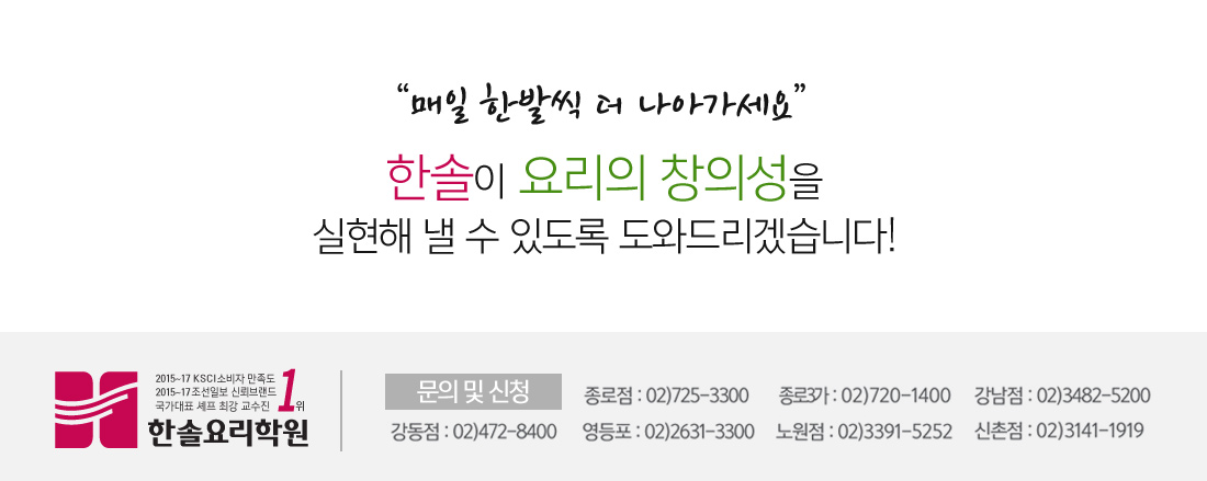 “매일 한발씩 더 나아가세요”
															   한솔이 요리의 창의성을 실현해 낼 수 있도록 도와드리겠습니다!
															   문의 및 신청 : 1.종로점 02-725-3300
																		      2.종로3가 02-720-1400
																		      3.강남점 02-3482-5200
																		      4.신촌점 02-3141-1919
																		      5.강동점 02-472-8400
																		      6.영등포 02-2631-3300
																		      7.노원점 02-3391-5252
																		      8.외식창업 02-725-1900

