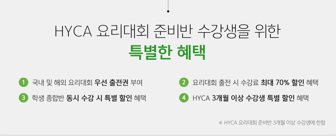 HYCA요리대회 준비반 수강생을 위한 특별한 혜택
															 - 국내 및 해외요리대회 우선 출전권 부여
															 - 요리대회 출전시 수강료 최대 70% 할인혜택
															 - 학생 종합반 동시 수강시 특별 할인혜택
															 - HYCA 3개월 이상 수강생 특별 할인혜택
															 ※ HYCA 요리대회 준비반 3개월 이상 수강생에 한함
															 
															 
