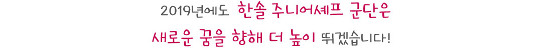 2019년에도  한솔 주니어셰프 군단은
새로운 꿈을 향해 더 높이 뛰겠습니다! 